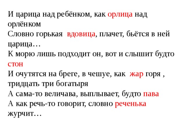 И царица над ребёнком, как орлица над орлёнком Словно горькая вдовица , плачет, бьётся в ней царица… К морю лишь подходит он, вот и слышит будто стон И очутятся на бреге, в чешуе, как жар горя , тридцать три богатыря А сама-то величава, выплывает, будто пава А как речь-то говорит, словно реченька журчит… 