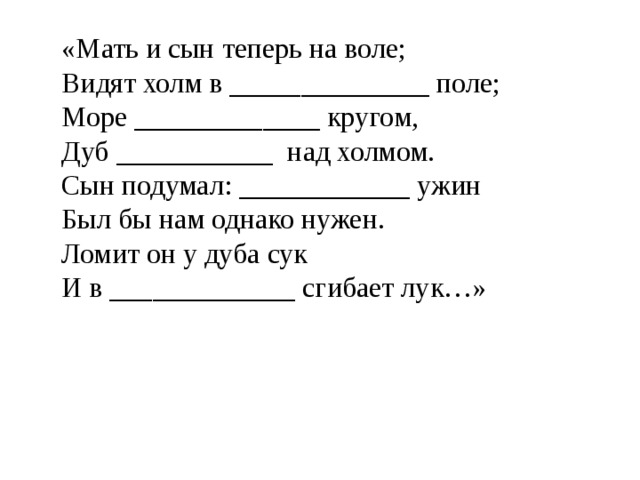 «Мать и сын теперь на воле; Видят холм в ______________ поле; Море _____________ кругом, Дуб ___________ над холмом. Сын подумал: ____________ ужин Был бы нам однако нужен. Ломит он у дуба сук И в _____________ сгибает лук…» 