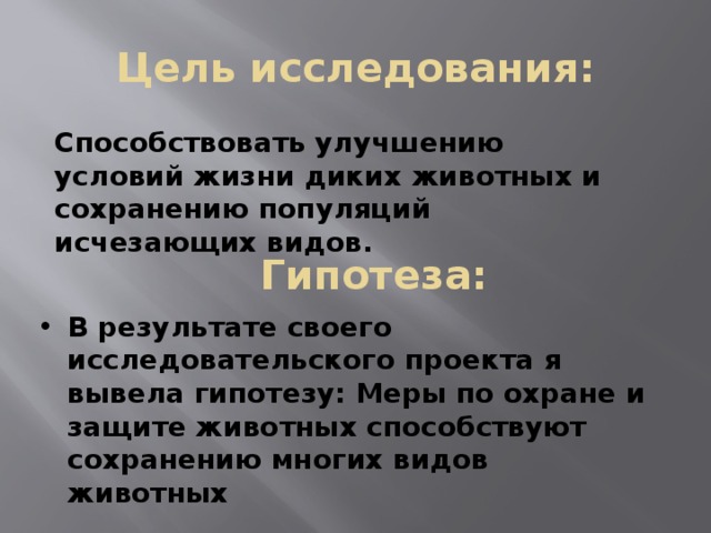 Цель исследования: Способствовать улучшению условий жизни диких животных и сохранению популяций исчезающих видов. Гипотеза:  В результате своего исследовательского проекта я вывела гипотезу: Меры по охране и защите животных способствуют сохранению многих видов животных 