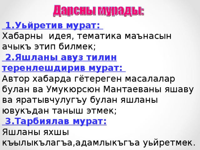  1.Уьйретив мурат: Хабарны идея, тематика маънасын ачыкъ этип билмек;  2.Яшланы авуз тилин теренлешдирив мурат: Автор хабарда гётереген масалалар булан ва Умукюрсюн Мантаеваны яшаву ва яратывчулугъу булан яшланы ювукъдан таныш этмек;  3.Тарбиялав мурат: Яшланы яхшы къылыкълагъа,адамлыкъгъа уьйретмек. 