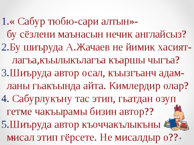 1 .« Сабур тюбю-сари алтын»-  бу сёзлени маънасын нечик англайсыз? 2. Бу шиъруда А.Жачаев не йимик хасият-  лагъа,къылыкълагъа къаршы чыгъа? 3. Шиъруда автор осал, къызгъанч адам-  ланы гьакъында айта. Кимлердир олар? 4. Сабурлукъну тас этип, гьатдан озуп  гетме чакъырамы бизин автор?? 5. Шиъруда автор къоччакълыкъны  мисал этип гёрсете. Не мисалдыр о?? 