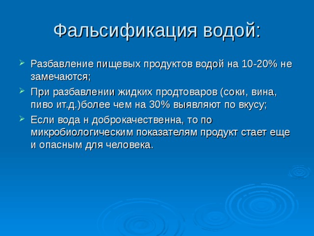Фальсификация водой: Разбавление пищевых продуктов водой на 10-20% не замечаются; При разбавлении жидких продтоваров (соки, вина, пиво ит.д.)более чем на 30% выявляют по вкусу; Если вода н доброкачественна, то по микробиологическим показателям продукт стает еще и опасным для человека. 