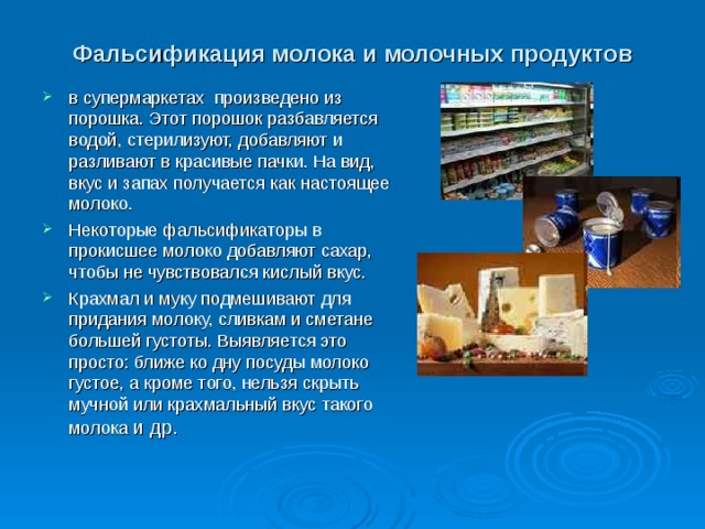 Фальсификация молока и молочных продуктов в супермаркетах произведено из порошка. Этот порошок разбавляется водой, стерилизуют, добавляют и разливают в красивые пачки. На вид, вкус и запах получается как настоящее молоко. Некоторые фальсификаторы в прокисшее молоко добавляют сахар, чтобы не чувствовался кислый вкус. Крахмал и муку подмешивают для придания молоку, сливкам и сметане большей густоты. Выявляется это просто: ближе ко дну посуды молоко густое, а кроме того, нельзя скрыть мучной или крахмальный вкус такого молока и др.  