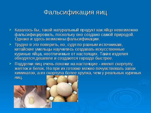 Фальсификация яиц Казалось бы, такой натуральный продукт как яйцо невозможно фальсифицировать, поскольку оно создано самой природой. Однако и здесь возможны фальсификации. Трудно в это поверить, но, судя по разным источникам, китайские умельцы научились создавать искусственные куриные яйца, неотличимые от настоящих. Такие изделия обходятся дешевле и создаются гораздо быстрее. Подделки яиц очень похожи на настоящие - имеют скорлупу, желток и белок. Но при их готовке можно почувствовать запах химикатов, а их скорлупа более хрупка, чем у реальных куриных яиц. 