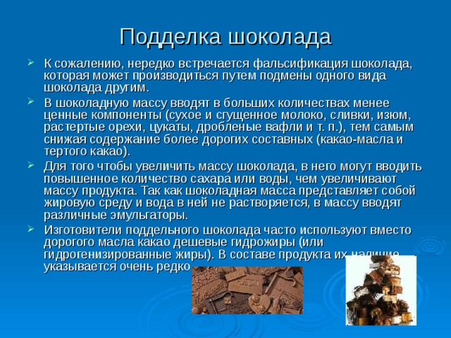 Подделка шоколада К сожалению, нередко встречается фальсификация шоколада, которая может производиться путем подмены одного вида шоколада другим. В шоколадную массу вводят в больших количествах менее ценные компоненты (сухое и сгущенное молоко, сливки, изюм, растертые орехи, цукаты, дробленые вафли и т. п.), тем самым снижая содержание более дорогих составных (какао-масла и тертого какао). Для того чтобы увеличить массу шоколада, в него могут вводить повышенное количество сахара или воды, чем увеличивают массу продукта. Так как шоколадная масса представляет собой жировую среду и вода в ней не растворяется, в массу вводят различные эмульгаторы. Изготовители поддельного шоколада часто используют вместо дорогого масла какао дешевые гидрожиры (или гидрогенизированные жиры). В составе продукта их наличие указывается очень редко. 