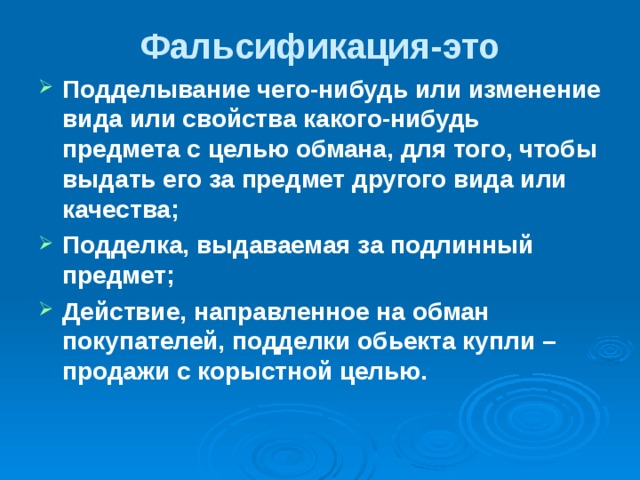 Фальсификация-это   Подделывание чего-нибудь или изменение вида или свойства какого-нибудь предмета с целью обмана, для того, чтобы выдать его за предмет другого вида или качества;  Подделка, выдаваемая за подлинный предмет; Действие, направленное на обман покупателей, подделки обьекта купли – продажи с корыстной целью.  