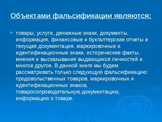Объектами фальсификации являются: товары, услуги, денежные знаки, документы, информация, финансовые и бухгалтерские отчеты и текущая документация, маркировочные и идентификационные знаки, исторические факты, мнения и высказывания выдающихся личностей и многое другое. В данной книге мы будем рассматривать только следующую фальсификацию: продовольственных товаров, маркировочных и идентификационных знаков, товаросопроводительную документацию, информацию о товаре.  