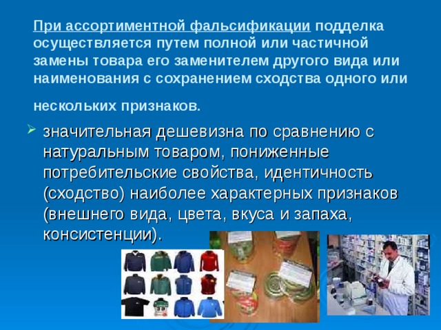 При ассортиментной фальсификации подделка осуществляется путем полной или частичной замены товара его заменителем другого вида или наименования с сохранением сходства одного или нескольких признаков .  значительная дешевизна по сравнению с натуральным товаром, пониженные потребительские свойства, идентичность (сходство) наиболее характерных признаков (внешнего вида, цвета, вкуса и запаха, консистенции). 