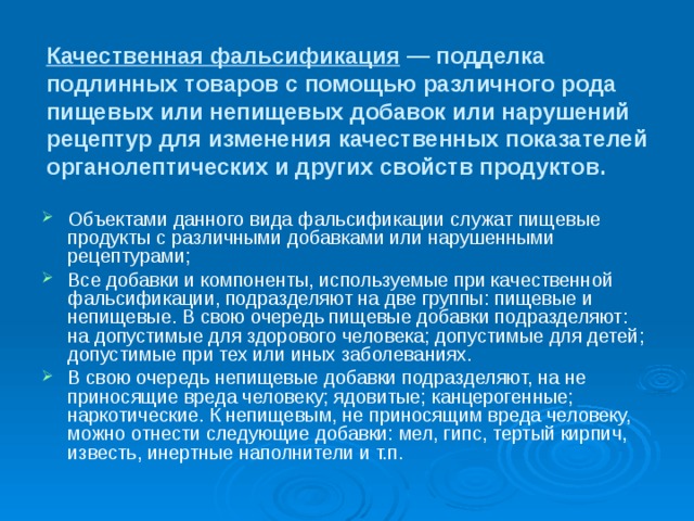 Качественная фальсификация — подделка подлинных товаров с помощью различного рода пищевых или непищевых добавок или нарушений рецептур для изменения качественных показателей органолептических и других свойств продуктов. Объектами данного вида фальсификации служат пищевые продукты с различными добавками или нарушенными рецептурами; Все добавки и компоненты, используемые при качественной фальсификации, подразделяют на две группы: пищевые и непищевые. В свою очередь пищевые добавки подразделяют: на допустимые для здорового человека; допустимые для детей; допустимые при тех или иных заболеваниях. В свою очередь непищевые добавки подразделяют, на не приносящие вреда человеку; ядовитые; канцерогенные; наркотические. К непищевым, не приносящим вреда человеку, можно отнести следующие добавки: мел, гипс, тертый кирпич, известь, инертные наполнители и т.п. 