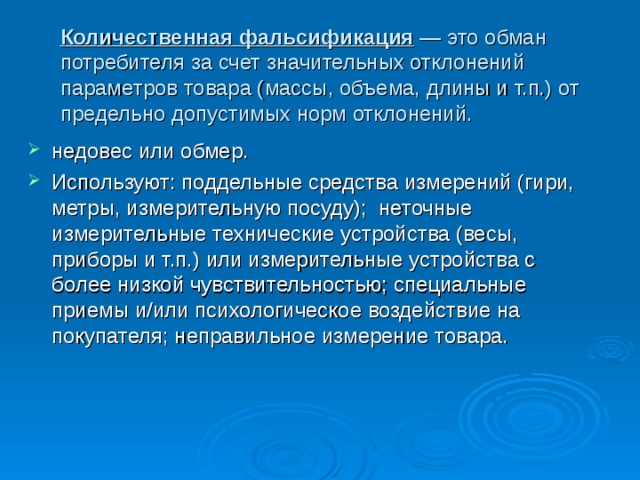 Количественная фальсификация — это обман потребителя за счет значительных отклонений параметров товара (массы, объема, длины и т.п.) от предельно допустимых норм отклонений.  недовес или обмер. Используют: поддельные средства измерений (гири, метры, измерительную посуду); неточные измерительные технические устройства (весы, приборы и т.п.) или измерительные устройства с более низкой чувствительностью; специальные приемы и/или психологическое воздействие на покупателя; неправильное измерение товара. 