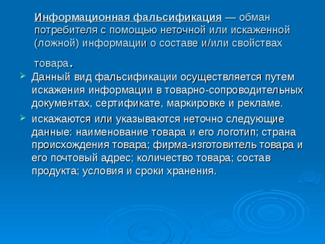 Информационная фальсификация — обман потребителя с помощью неточной или искаженной (ложной) информации о составе и/или свойствах товара . Данный вид фальсификации осуществляется путем искажения информации в товарно-сопроводительных документах, сертификате, маркировке и рекламе. искажаются или указываются неточно следующие данные: наименование товара и его логотип; страна происхождения товара; фирма-изготовитель товара и его почтовый адрес; количество товара; состав продукта; условия и сроки хранения. 