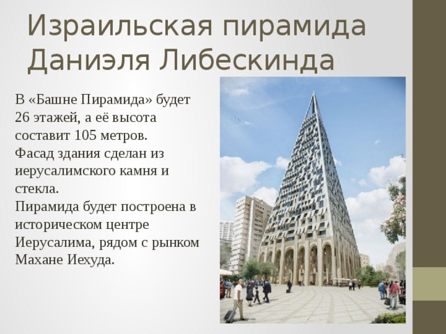 Израильская пирамида Даниэля Либескинда В «Башне Пирамида» будет 26 этажей, а её высота составит 105 метров. Фасад здания сделан из иерусалимского камня и стекла. Пирамида будет построена в историческом центре Иерусалима, рядом с рынком Махане Иехуда. 