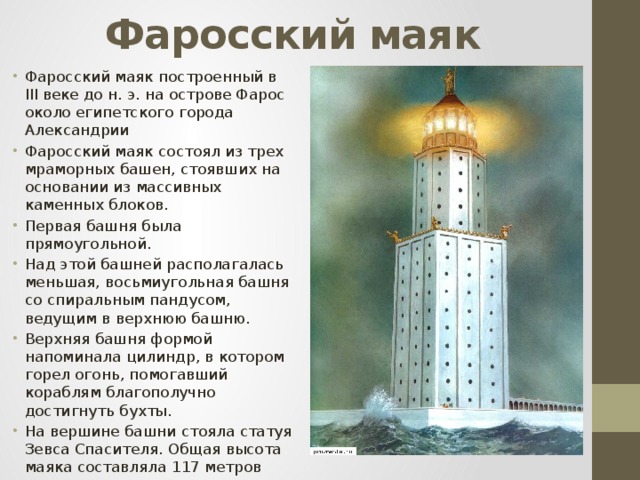Фаросский маяк Фаросский маяк построенный в III веке до н. э. на острове Фарос около египетского города Александрии Фаросский маяк состоял из трех мраморных башен, стоявших на основании из массивных каменных блоков. Первая башня была прямоугольной. Над этой башней располагалась меньшая, восьмиугольная башня со спиральным пандусом, ведущим в верхнюю башню. Верхняя башня формой напоминала цилиндр, в котором горел огонь, помогавший кораблям благополучно достигнуть бухты. На вершине башни стояла статуя Зевса Спасителя. Общая высота маяка составляла 117 метров 