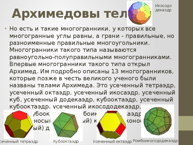 Архимедовы тела Икосододекаэдр Но есть и такие многогранники, у которых все многогранные углы равны, а грани - правильные, но разноименные правильные многоугольники. Многогранники такого типа называются равноугольно-полуправильными многогранниками. Впервые многогранники такого типа открыл Архимед. Им подробно описаны 13 многогранников, которые позже в честь великого ученого были названы телами Архимеда. Это усеченный тетраэдр, усеченный октаэдр, усеченный икосаэдр, усеченный куб, усеченный додекаэдр, кубооктаэдр, усеченный кубооктаэдр, усеченный икосододекаэдр, ромбокубооктаэдр, ромбоикосододекаэдр, 