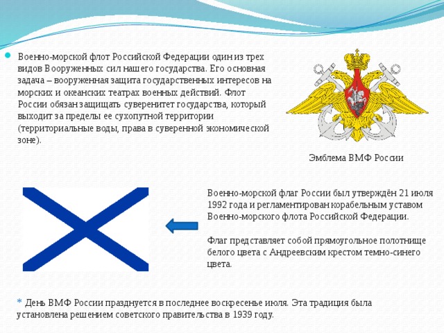 Военно-морской флот Российской Федерации один из трех видов Вооруженных сил нашего государства. Его основная задача – вооруженная защита государственных интересов на морских и океанских театрах военных действий. Флот России обязан защищать суверенитет государства, который выходит за пределы ее сухопутной территории (территориальные воды, права в суверенной экономической зоне). Эмблема ВМФ России Военно-морской флаг России был утверждён 21 июля 1992 года и регламентирован корабельным уставом Военно-морского флота Российской Федерации. Флаг представляет собой прямоугольное полотнище белого цвета с Андреевским крестом темно-синего цвета. *  День ВМФ России празднуется в последнее воскресенье июля. Эта традиция была установлена решением советского правительства в 1939 году. 