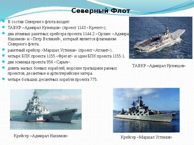 Северный Флот В состав Северного флота входит: ТАВКР «Адмирал Кузнецов» (проект 1143 «Кречет»); два атомных ракетных крейсера проекта 1144.2 «Орлан» «Адмирал Нахимов» и «Петр Великий», который является флагманом Северного флота. ракетный крейсер «Маршал Устинов» (проект «Атлант»). четыре БПК проекта 1155 «Фрегат» и один БПК проекта 1155.1. два эсминца проекта 956 «Сарыч». девять малых боевых кораблей, морские тральщики разных проектов, десантные и артиллерийские катера. четыре больших десантных корабля проекта 775. ТАВКР «Адмирал Кузнецов» Крейсер «Адмирал Нахимов» Крейсер «Маршал Устинов» 