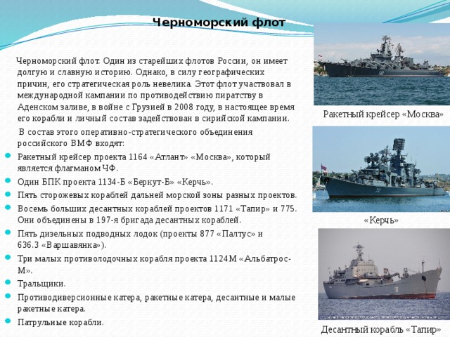 Черноморский флот  Черноморский флот. Один из старейших флотов России, он имеет долгую и славную историю. Однако, в силу географических причин, его стратегическая роль невелика. Этот флот участвовал в международной кампании по противодействию пиратству в Аденском заливе, в войне с Грузией в 2008 году, в настоящее время его корабли и личный состав задействован в сирийской кампании.  В состав этого оперативно-стратегического объединения российского ВМФ входят: Ракетный крейсер проекта 1164 «Атлант» «Москва», который является флагманом ЧФ. Один БПК проекта 1134-Б «Беркут-Б» «Керчь». Пять сторожевых кораблей дальней морской зоны разных проектов. Восемь больших десантных кораблей проектов 1171 «Тапир» и 775. Они объединены в 197-я бригада десантных кораблей. Пять дизельных подводных лодок (проекты 877 «Палтус» и 636.3 «Варшавянка»). Три малых противолодочных корабля проекта 1124М «Альбатрос-М». Тральщики. Противодиверсионные катера, ракетные катера, десантные и малые ракетные катера. Патрульные корабли. Ракетный крейсер «Москва» «Керчь» Десантный корабль «Тапир» 