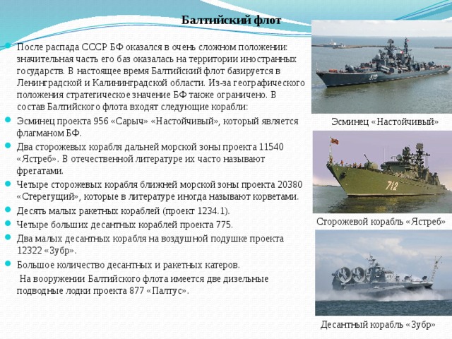 Балтийский флот После распада СССР БФ оказался в очень сложном положении: значительная часть его баз оказалась на территории иностранных государств. В настоящее время Балтийский флот базируется в Ленинградской и Калининградской области. Из-за географического положения стратегическое значение БФ также ограничено. В состав Балтийского флота входят следующие корабли: Эсминец проекта 956 «Сарыч» «Настойчивый», который является флагманом БФ. Два сторожевых корабля дальней морской зоны проекта 11540 «Ястреб». В отечественной литературе их часто называют фрегатами. Четыре сторожевых корабля ближней морской зоны проекта 20380 «Стерегущий», которые в литературе иногда называют корветами. Десять малых ракетных кораблей (проект 1234.1). Четыре больших десантных кораблей проекта 775. Два малых десантных корабля на воздушной подушке проекта 12322 «Зубр». Большое количество десантных и ракетных катеров.  На вооружении Балтийского флота имеется две дизельные подводные лодки проекта 877 «Палтус». Эсминец «Настойчивый» Сторожевой корабль «Ястреб» Десантный корабль «Зубр» 