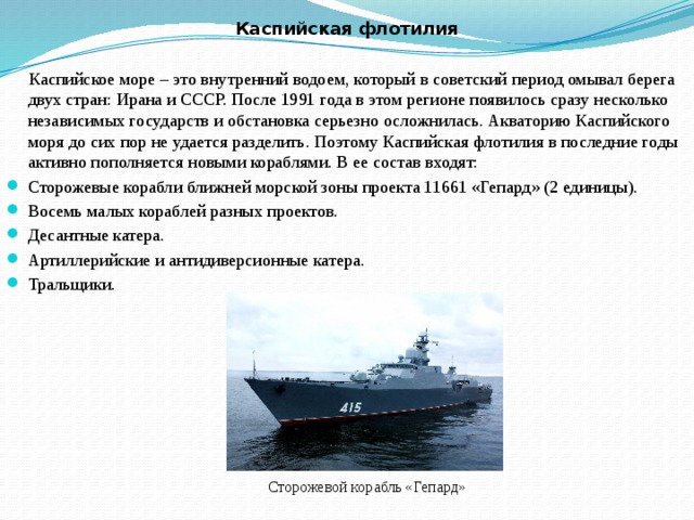 Каспийская флотилия  Каспийское море – это внутренний водоем, который в советский период омывал берега двух стран: Ирана и СССР. После 1991 года в этом регионе появилось сразу несколько независимых государств и обстановка серьезно осложнилась. Акваторию Каспийского моря до сих пор не удается разделить. Поэтому Каспийская флотилия в последние годы активно пополняется новыми кораблями. В ее состав входят: Сторожевые корабли ближней морской зоны проекта 11661 «Гепард» (2 единицы). Восемь малых кораблей разных проектов. Десантные катера. Артиллерийские и антидиверсионные катера. Тральщики. Сторожевой корабль «Гепард» 