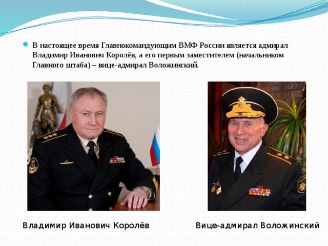 В настоящее время Главнокомандующим ВМФ России является адмирал Владимир Иванович Королёв, а его первым заместителем (начальником Главного штаба) – вице-адмирал Воложинский. Владимир Иванович Королёв Вице-адмирал Воложинский 