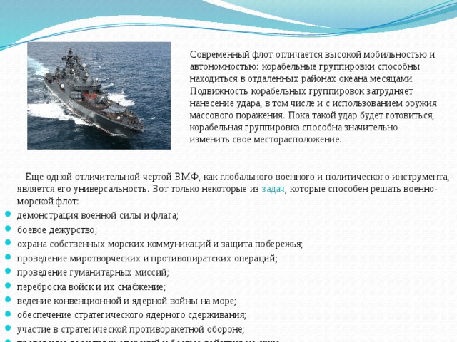 Современный флот отличается высокой мобильностью и автономностью: корабельные группировки способны находиться в отдаленных районах океана месяцами. Подвижность корабельных группировок затрудняет нанесение удара, в том числе и с использованием оружия массового поражения. Пока такой удар будет готовиться, корабельная группировка способна значительно изменить свое месторасположение.  Еще одной отличительной чертой ВМФ, как глобального военного и политического инструмента, является его универсальность. Вот только некоторые из задач , которые способен решать военно-морской флот: демонстрация военной силы и флага; боевое дежурство; охрана собственных морских коммуникаций и защита побережья; проведение миротворческих и противопиратских операций; проведение гуманитарных миссий; переброска войск и их снабжение; ведение конвенционной и ядерной войны на море; обеспечение стратегического ядерного сдерживания; участие в стратегической противоракетной обороне; проведение десантных операций и боевые действия на суше. 