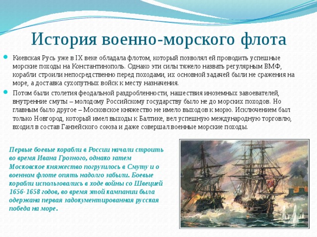История военно-морского флота Киевская Русь уже в IX веке обладала флотом, который позволял ей проводить успешные морские походы на Константинополь. Однако эти силы тяжело назвать регулярным ВМФ, корабли строили непосредственно перед походами, их основной задачей были не сражения на море, а доставка сухопутных войск к месту назначения. Потом были столетия феодальной раздробленности, нашествия иноземных завоевателей, внутренние смуты – молодому Российскому государству было не до морских походов. Но главным было другое – Московское княжество не имело выходов к морю. Исключением был только Новгород, который имел выходы к Балтике, вел успешную международную торговлю, входил в состав Ганзейского союза и даже совершал военные морские походы. Первые боевые корабли в России начали строить во время Ивана Грозного, однако затем Московское княжество погрузилось в Смуту и о военном флоте опять надолго забыли. Боевые корабли использовались в ходе войны со Швецией 1656-1658 годов, во время этой кампании была одержана первая задокументированная русская победа на море. 
