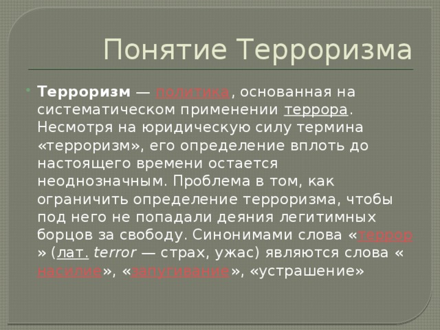 Понятие Терроризма Терроризм  —  политика , основанная на систематическом применении  террора . Несмотря на юридическую силу термина «терроризм», его определение вплоть до настоящего времени остается неоднозначным. Проблема в том, как ограничить определение терроризма, чтобы под него не попадали деяния легитимных борцов за свободу. Синонимами слова « террор » ( лат.   terror  — страх, ужас) являются слова « насилие », « запугивание », «устрашение» 