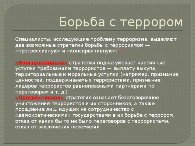 Борьба с террором Специалисты, исследующие проблему терроризма, выделяют две возможные стратегии борьбы с терроризмом — «прогрессивную» и «консервативную»: [11] «Консервативная» стратегия подразумевает частичные уступки требованиям террористов — выплату выкупа, территориальные и моральные уступки (например, признание ценностей, поддерживаемых террористами, признание лидеров террористов равноправными партнёрами по переговорам и т. д.) «Прогрессивная» стратегия означает безоговорочное уничтожение террористов и их сторонников, а также поощрение лиц, идущих на сотрудничество с «демократическими» государствами в их борьбе с террором, отказ от каких бы то ни было переговоров с террористами, отказ от заключения перемирий 