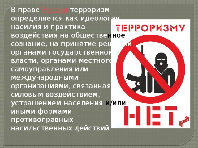 В праве  России  терроризм определяется как идеология насилия и практика воздействия на обществе нное сознание, на принятие решений органами государственной власти, органами местного самоуправления или международными организациями, связанная с силовым воздействием, устрашением населения и/или иными формами противоправных насильственных действий. 