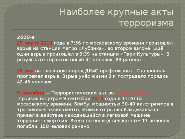 Наиболее крупные акты терроризма 2010-е 29 марта 2010 года в 7:56 по московскому времени произошёл взрыв на станции метро «Лубянка», во втором вагоне. Ещё один взрыв произошёл в 8:39 на станции «Парк Культуры». В результате терактов погиб 41 человек, 88 ранено. 26 мая на площадке перед ДКиС профсоюзов г. Ставрополя прогремел взрыв. Взрыв унёс жизни 8 и пострадало порядка 42-45 человек. 9 сентября  — Террористический акт во  Владикавказе  произошёл утром 9 сентября 2010 года в 11:20 по московскому времени. Бомбу, мощностью 30-40 килограммов в тротиловом эквиваленте, вблизи от рынка Владикавказа привел в действие находившийся в легковой машине террорист-смертник. Всего по последним данным 17 человек погибли, 158 человек ранено. 
