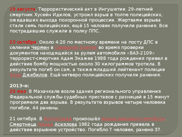 19 августа . Террористический акт в Ингушетии. 29-летний смертник Хусейн Идилов, устроил взрыв в толпе полицейских, ожидавших выхода похоронной процессии. Жертвами взрыва стали семь полицейских, ещё 15 человек получили ранения. Все пострадавшие служили в полку ППС. 23 октября . Около 4:20 по местному времени на посту ДПС в селении  Чермен  в  Северной Осетии  во время проверки документов находящийся за рулем автомобиля «ВАЗ-2109» террорист-смертник Адам Экажев 1988 года рождения привел в действие бомбу мощностью около 30 килограммов тротила. В результате погиб он сам, а также младший лейтенант полиции  Заур  Джибилов . Ещё четверо полицейских получили ранения. 2013-е: 20 мая . В Махачкале возле здания регионального управления Федеральной службы судебных приставов с разницей в 15 минут прогремели два взрыва. В результате взрывов четыре человека погибли, 44 ранены. 21 октября. В  Волгограде  произошёл  взрыв рейсового автобуса .  Смертница   Наида  Асиялова  1982 года рождения привела в действие взрывное устройство. Погибло 7 человек, ранено 37.  