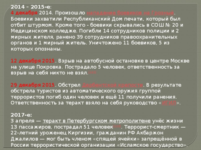 2014 – 2015-е : 4 декабря 2014. Произошло  нападение боевиков на Грозный . Боевики захватили Республиканский Дом печати, который был отбит штурмом. Кроме того - боевики скрывались в СОШ № 20 и Медицинском колледже. Погибли 14 сотрудников полиции и 2 мирных жителя, ранено 39 сотрудников правоохранительных органов и 1 мирный житель. Уничтожено 11 боевиков, 5 из которых опознаны. 12 декабря 2015 . Взрыв на автобусной остановке в центре Москве на улице Покровка. Пострадало 5 человек, ответственность за взрыв на себя никто не взял. [132] 29 декабря 2015 . Обстрел  Дербентской крепости . В результате обстрела туристов из автоматического оружия группой террористов погиб один человек и ещё 11 получили ранения. Ответственность за теракт взяло на себя руководство « ИГИЛ ». 2017-е: 3 апреля —  теракт в Петербургском метрополитене  унёс жизни 13 пассажиров, пострадал 51 человек [133] . Террорист-смертник — 22-летний уроженец Киргизии, гражданин РФ Акбаржон Джалилов — мог быть членом «спящей ячейки» запрещённой в России террористической организации «Исламское государство».  