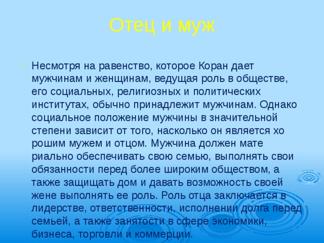Отец и муж   Несмотря на равенство, которое Коран да­ет мужчинам и женщинам, ведущая роль в обществе, его социальных, религиозных и политических институтах, обычно принадлежит мужчинам. Однако соци­альное положение мужчи­ны в значительной степе­ни зависит от того, на­сколько он является хо­рошим мужем и отцом. Мужчина должен мате­риально обеспечивать свою семью, выполнять свои обязанности перед более широким общест­вом, а также защищать дом и давать возможность своей жене выполнять ее роль. Роль отца заключа­ется в лидерстве, ответст­венности, исполнении долга перед семьей, а так­же занятости в сфере эко­номики, бизнеса, торгов­ли и коммерции. 