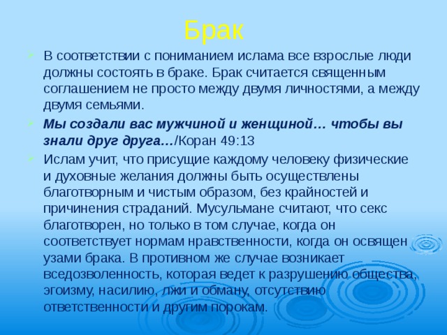 Брак В соответствии с пониманием ислама все взрослые люди должны состоять в браке. Брак считается священным соглашением не просто между двумя личностями, а между двумя семьями. Мы создали вас мужчиной и женщиной… чтобы вы знали друг друга… /Коран 49:13 Ислам учит, что присущие каждому чело­веку физические и духовные желания должны быть осуществлены благотворным и чистым образом, без крайностей и причинения стра­даний. Мусульмане считают, что секс благо­творен, но только в том случае, когда он соответствует нормам нравственности, когда он освящен узами брака. В противном же случае возникает вседозволенность, которая ведет к разрушению общества, эгоизму, насилию, лжи и обману, отсутствию ответственности и другим порокам. 
