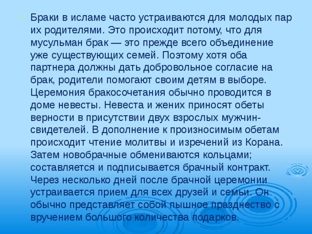 Браки в исламе часто устраиваются для молодых пар их родителями. Это происходит потому, что для мусульман брак — это преж­де всего объединение уже существующих семей. Поэтому хотя оба партнера должны дать добровольное согласие на брак, родители по­могают своим детям в выборе. Церемония бракосочетания обычно прово­дится в доме невесты. Невеста и жених приносят обеты верности в присутствии двух взрослых мужчин-свидетелей. В дополнение к произносимым обетам происходит чтение молитвы и изречений из Корана. Затем ново­брачные обмениваются кольцами; составля­ется и подписывается брачный контракт. Через несколько дней после брачной цере­монии устраивается прием для всех друзей и семьи. Он обычно представляет собой пыш­ное празднество с вручением большого количества подарков.   