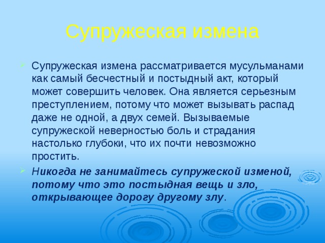 Супружеская измена Супружеская измена рассматривается му­сульманами как самый бесчестный и постыд­ный акт, который может совершить человек. Она является серьезным преступлением, по­тому что может вызывать распад даже не од­ной, а двух семей. Вызываемые супружеской неверностью боль и страдания настолько глу­боки, что их почти невозможно простить. Н икогда не занимайтесь супружеской изме­ной, потому что это постыдная вещь и зло, открывающее дорогу другому злу . 