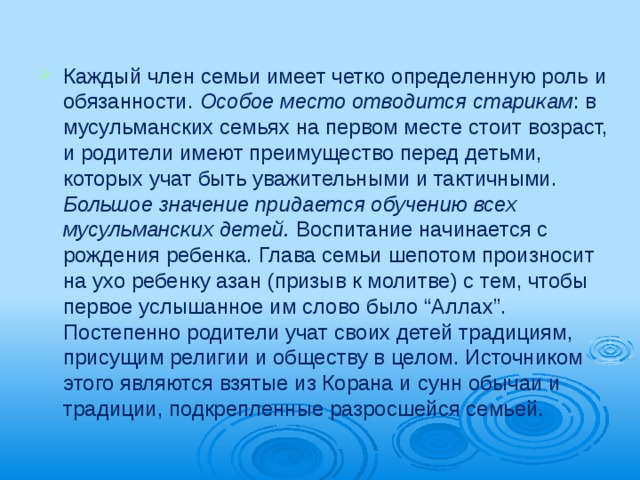 Каждый член семьи имеет четко опреде­ленную роль и обязанности. Особое место отводится старикам : в мусульманских семьях на первом месте стоит возраст, и родители име­ют преимущество перед детьми, которых учат быть уважительными и тактичными. Большое значение придается обучению всех мусульманских детей. Воспитание начи­нается с рождения ребенка. Глава семьи ше­потом произносит на ухо ребенку азан (призыв к молитве) с тем, чтобы первое услышанное им слово было “Аллах”. Постепенно ро­дители учат своих детей традициям, прису­щим религии и обществу в целом. Источни­ком этого являются взятые из Корана и сунн обычаи и традиции, подкрепленные разрос­шейся семьей. 