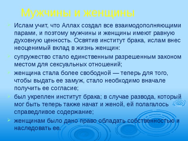 Мужчины и женщины Ислам учит, что Аллах создал все взаимодополняющими парами, и поэтому мужчины и женщины имеют равную духовную ценность. Освятив институт брака, ислам внес неоценимый вклад в жизнь женщин: супружество стало единственным разрешенным законом местом для сексуальных отношений; женщина стала более свободной — теперь для того, чтобы выдать ее замуж, стало необходимо вначале получить ее согласие; был укреплен институт брака; в случае развода, который мог быть теперь также начат и женой, ей полагалось справедли­вое содержание; женщинам было дано право обладать собственностью и наследовать ее. 