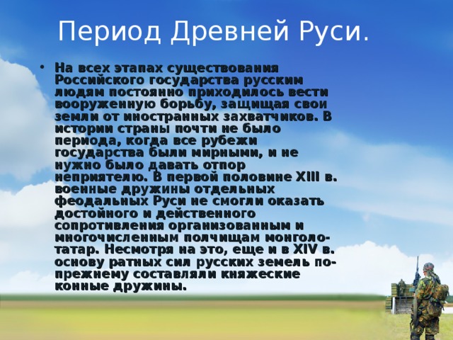 Период Древней Руси. На всех этапах существования Российского государства русским людям постоянно приходилось вести вооруженную борьбу, защищая свои земли от иностранных захватчиков. В истории страны почти не было периода, когда все рубежи государства были мирными, и не нужно было давать отпор неприятелю. В первой половине XIII в. военные дружины отдельных феодальных Руси не смогли оказать достойного и действенного сопротивления организованным и многочисленным полчищам монголо-татар. Несмотря на это, еще и в XIV в. основу ратных сил русских земель по-преж­нему составляли княжеские конные дружины.    