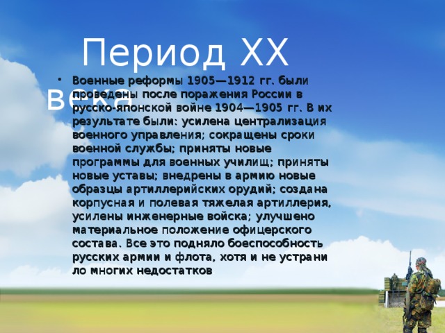  Период XX века. Военные реформы 1905—1912 гг. были прове­дены после поражения России в русско-японской войне 1904—1905 гг. В их результате были: усилена централизация военного управления; со­кращены сроки военной службы; приняты новые программы для военных училищ; приняты но­вые уставы; внедрены в армию новые образцы артиллерийских орудий; создана корпусная и полевая тяжелая артиллерия, усилены инженерные войска; улучшено материальное положение офицерского состава. Все это подняло боеспособность русских армии и флота, хотя и не устрани­ло многих недостатков . 