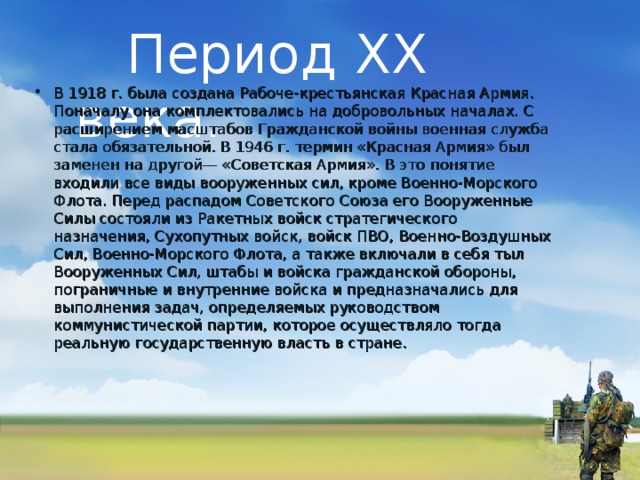  Период XX века. В 1918 г. была создана Рабоче-крестьянская Красная Армия. Поначалу она комплектовались на добровольных началах. С расширением масшта­бов Гражданской войны военная служба стала обя­зательной. В 1946 г. термин «Красная Армия» был заменен на другой— «Советская Армия». В это понятие входили все виды вооруженных сил, кроме Военно-Морского Флота. Перед распадом Советского Союза его Вооруженные Силы состояли из Ракетных войск стратегического назначения, Сухопутных войск, войск ПВО, Военно-Воздушных Сил, Военно-Морского Флота, а также включали в себя тыл Вооруженных Сил, штабы и войска гражданской обороны, пограничные и внутренние войска и предназначались для выполнения задач, определяемых руководством коммунистической партии, которое осуществляло тогда реальную государственную власть в стране.  