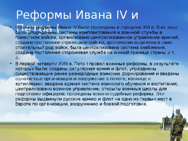 Реформы Ивана IV и Петра I Военные реформы Ивана IV были проведены в середине XVI в. В их ходе были упорядочены системы комплектования и военной службы в поместном войске, организовано централизованное управление армией, создано постоянное стрелецкое войско, артиллерия выделена в само­стоятельный род войск, была централизована система снабжения, создана постоянная сторожевая служба на южной границе страны и т. д. В первой четверти XVIII в. Петр I провел военные реформы, в результате которых были: созданы регулярная армия и флот, упразднены существовавшие ранее разнородные воинские формирования и введены однотипные организация и вооружение в пехоте, коннице и артиллерии; введена единая система воинского обучения и воспитания, централизовано военное управление; открыты военные школы для подготовки офицеров; проведены военно-судебные реформы. Эти реформы выдвинули русские армию и флот на одно из первых мест в Европе по организации, вооружению и боевой подготовке.   