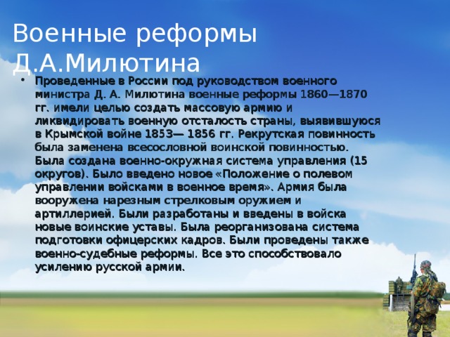 Военные реформы Д.А.Милютина Проведенные в России под руководством военного министра Д. А. Милютина военные реформы 1860—1870 гг. имели целью создать массовую армию и ликвидировать военную отсталость страны, выявившуюся в Крымской войне 1853— 1856 гг. Рекрутская повинность была заменена всесословной воинской повинностью. Была создана военно-окружная система управления (15 округов). Было введено новое «Положение о полевом управлении войсками в военное время». Армия была вооружена нарезным стрелковым оружием и артиллерией. Были разработаны и введены в войска новые воинские уставы. Была реорганизована система подготовки офицерских кадров. Были проведены также военно-судебные реформы. Все это способствовало усилению русской армии. 
