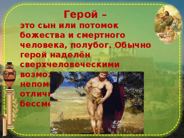 Герой – это сын или потомок божества и смертного человека, полубог. Обычно герой наделён сверхчеловеческими возможностями и непомерной силой, но, в отличие от богов, лишен бессмертия 