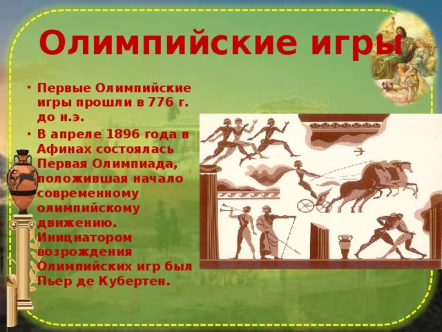 Олимпийские игры Первые Олимпийские игры прошли в 776 г. до н.э. В апреле 1896 года в Афинах состоялась Первая Олимпиада, положившая начало современному олимпийскому движению. Инициатором возрождения Олимпийских игр был Пьер де Кубертен.  