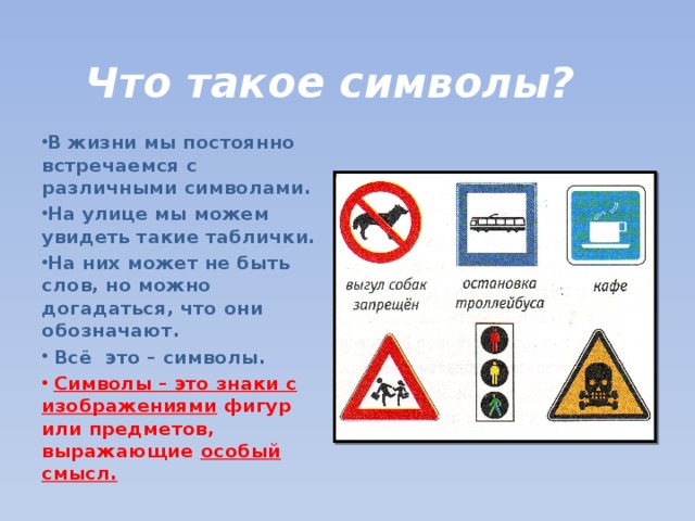 Что такое символы? В жизни мы постоянно встречаемся с различными символами. На улице мы можем увидеть такие таблички. На них может не быть слов, но можно догадаться, что они обозначают.  Всё это – символы.  Символы – это знаки с  изображениями фигур или предметов, выражающие особый смысл. 