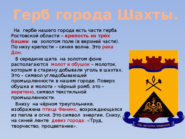 Герб города Шахты.  На гербе нашего города есть части герба Ростовской области – крепость из трёх башен на золотом поле (в верхней части). По низу крепости – синяя волна. Это река Дон .  В середине щита на золотом фоне располагаются молот и обушок – молоток, которым в старину добывали уголь в шахтах. Это – символ угледобывающей промышленности в нашем городе. Поверх обушка и молота – чёрный ромб, это – веретено , символ текстильной промышленности.  Внизу на чёрном треугольнике, изображена птица Феникс , возрождающаяся из пепла и огня. Это символ энергии. Снизу, на синей ленте девиз города: «Труд, творчество, процветание». 