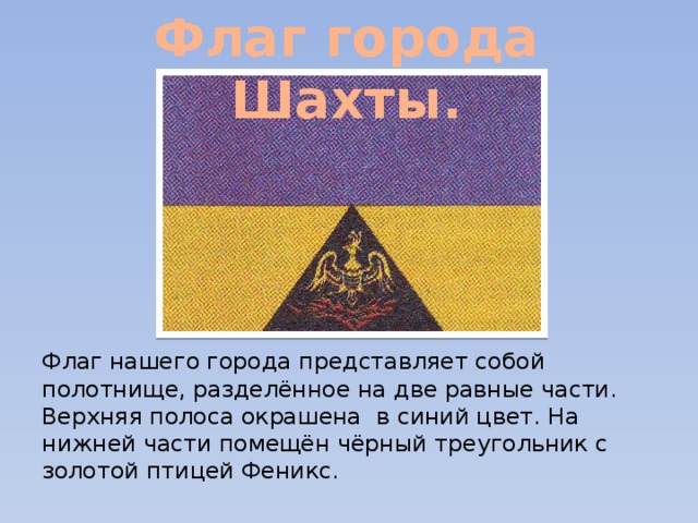 Флаг города Шахты. Флаг нашего города представляет собой полотнище, разделённое на две равные части. Верхняя полоса окрашена в синий цвет. На нижней части помещён чёрный треугольник с золотой птицей Феникс. 