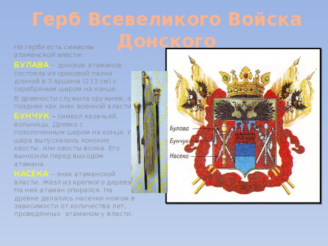 Герб Всевеликого Войска Донского На гербе есть символы атаманской власти: БУЛАВА  – донских атаманов состояла из ореховой палки длиной в 3 аршина (213 см) с серебряным шаром на конце. В древности служила оружием, а позднее как знак военной власти. БУНЧУК  – символ казачьей вольницы. Древко с позолоченным шаром на конце. Из шара выпускались конские хвосты, или хвосты волка. Его выносили перед выходом атамана. НАСЕКА – знак атаманской власти. Жезл из крепкого дерева. На неё атаман опирался. На древке делались насечки ножом в зависимости от количества лет, проведённых атаманом у власти. 