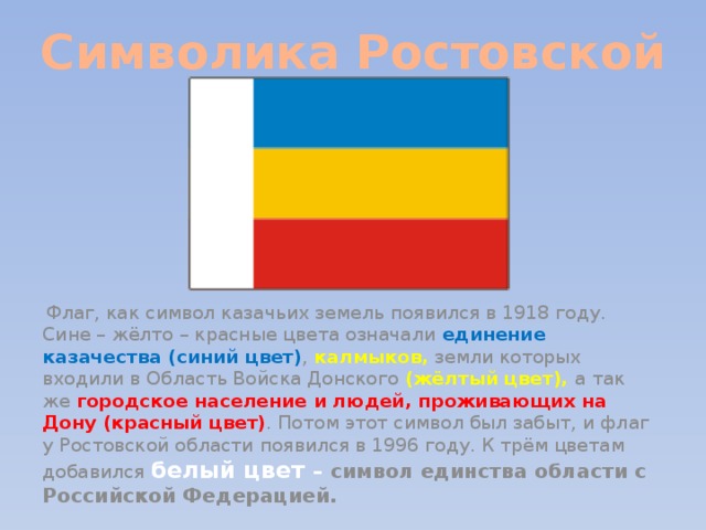 Символика Ростовской области  Флаг, как символ казачьих земель появился в 1918 году. Сине – жёлто – красные цвета означали единение казачества (синий цвет) , калмыков, земли которых входили в Область Войска Донского (жёлтый цвет), а так же городское население и людей, проживающих на Дону (красный цвет) . Потом этот символ был забыт, и флаг у Ростовской области появился в 1996 году. К трём цветам добавился белый цвет – символ единства области с Российской Федерацией.   